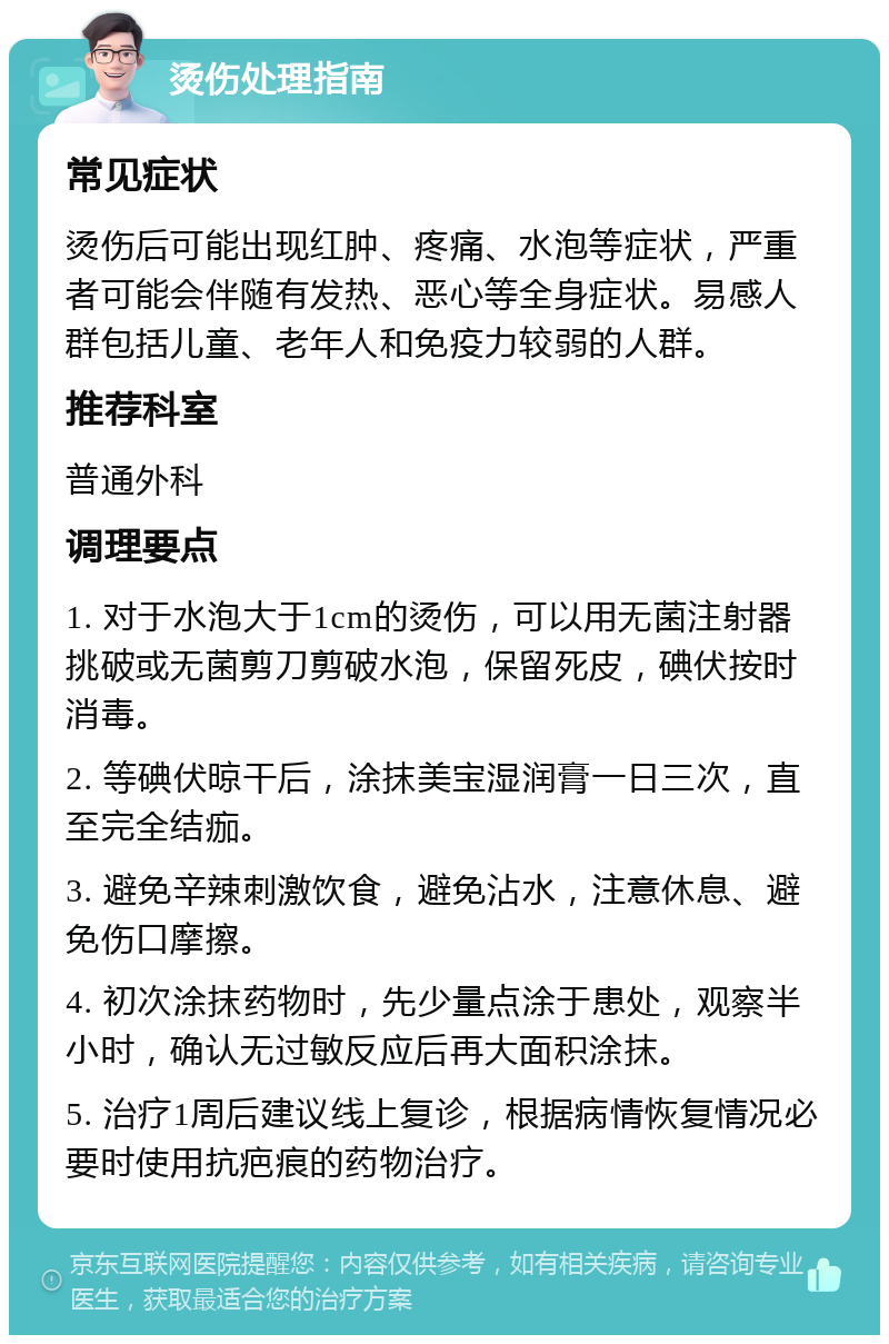 烫伤处理指南 常见症状 烫伤后可能出现红肿、疼痛、水泡等症状，严重者可能会伴随有发热、恶心等全身症状。易感人群包括儿童、老年人和免疫力较弱的人群。 推荐科室 普通外科 调理要点 1. 对于水泡大于1cm的烫伤，可以用无菌注射器挑破或无菌剪刀剪破水泡，保留死皮，碘伏按时消毒。 2. 等碘伏晾干后，涂抹美宝湿润膏一日三次，直至完全结痂。 3. 避免辛辣刺激饮食，避免沾水，注意休息、避免伤口摩擦。 4. 初次涂抹药物时，先少量点涂于患处，观察半小时，确认无过敏反应后再大面积涂抹。 5. 治疗1周后建议线上复诊，根据病情恢复情况必要时使用抗疤痕的药物治疗。