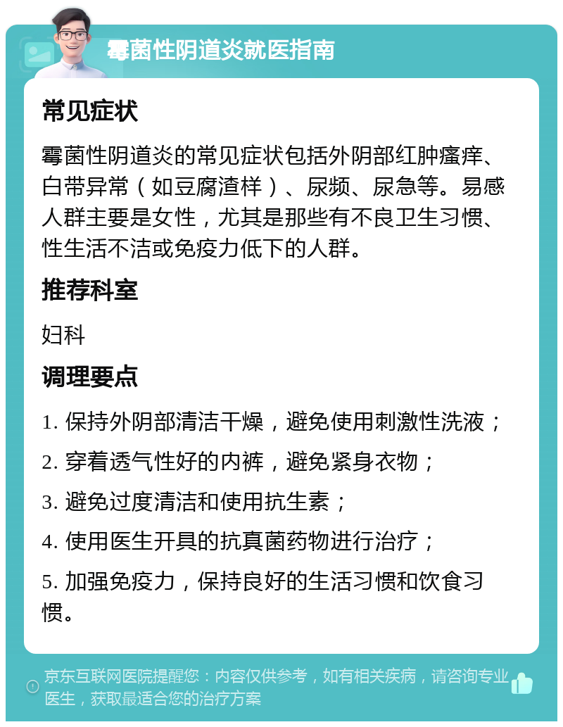 霉菌性阴道炎就医指南 常见症状 霉菌性阴道炎的常见症状包括外阴部红肿瘙痒、白带异常（如豆腐渣样）、尿频、尿急等。易感人群主要是女性，尤其是那些有不良卫生习惯、性生活不洁或免疫力低下的人群。 推荐科室 妇科 调理要点 1. 保持外阴部清洁干燥，避免使用刺激性洗液； 2. 穿着透气性好的内裤，避免紧身衣物； 3. 避免过度清洁和使用抗生素； 4. 使用医生开具的抗真菌药物进行治疗； 5. 加强免疫力，保持良好的生活习惯和饮食习惯。