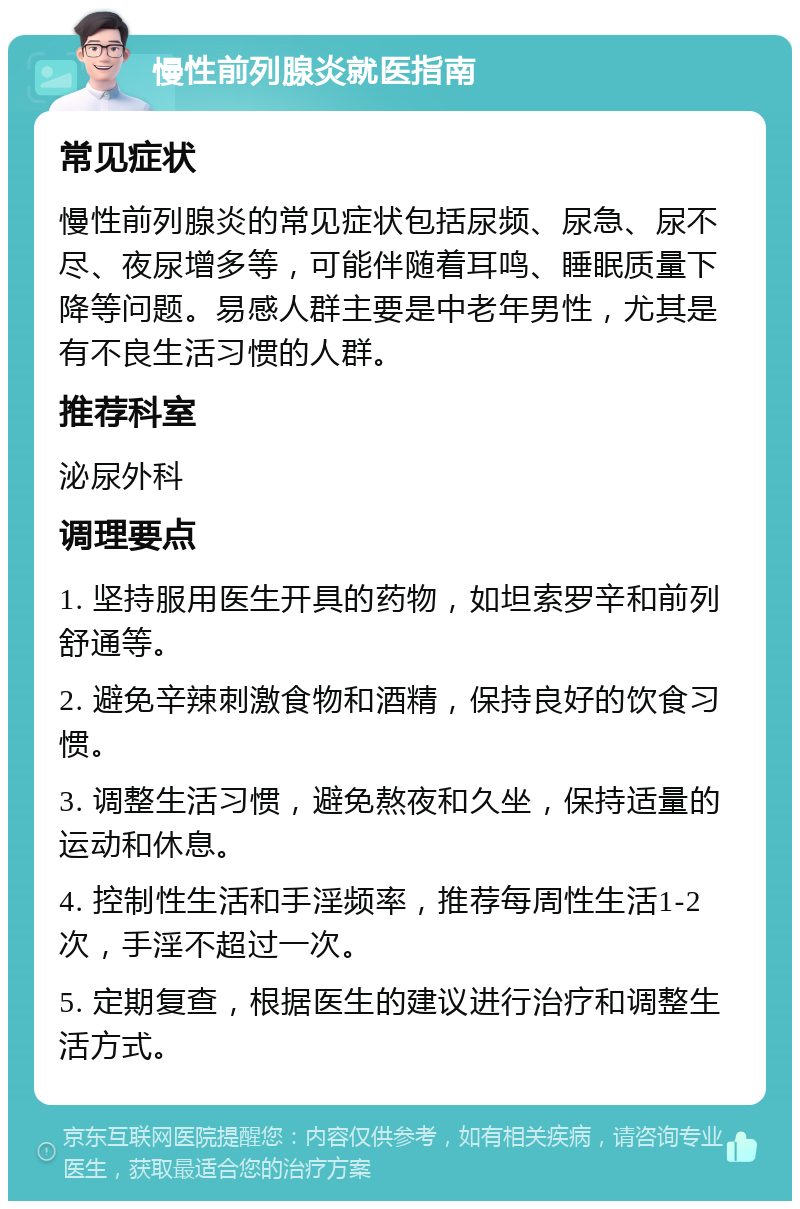 慢性前列腺炎就医指南 常见症状 慢性前列腺炎的常见症状包括尿频、尿急、尿不尽、夜尿增多等，可能伴随着耳鸣、睡眠质量下降等问题。易感人群主要是中老年男性，尤其是有不良生活习惯的人群。 推荐科室 泌尿外科 调理要点 1. 坚持服用医生开具的药物，如坦索罗辛和前列舒通等。 2. 避免辛辣刺激食物和酒精，保持良好的饮食习惯。 3. 调整生活习惯，避免熬夜和久坐，保持适量的运动和休息。 4. 控制性生活和手淫频率，推荐每周性生活1-2次，手淫不超过一次。 5. 定期复查，根据医生的建议进行治疗和调整生活方式。