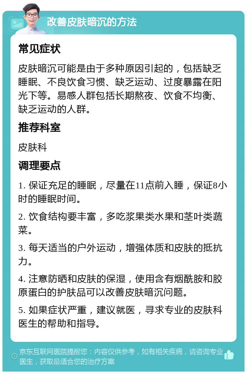 改善皮肤暗沉的方法 常见症状 皮肤暗沉可能是由于多种原因引起的，包括缺乏睡眠、不良饮食习惯、缺乏运动、过度暴露在阳光下等。易感人群包括长期熬夜、饮食不均衡、缺乏运动的人群。 推荐科室 皮肤科 调理要点 1. 保证充足的睡眠，尽量在11点前入睡，保证8小时的睡眠时间。 2. 饮食结构要丰富，多吃浆果类水果和茎叶类蔬菜。 3. 每天适当的户外运动，增强体质和皮肤的抵抗力。 4. 注意防晒和皮肤的保湿，使用含有烟酰胺和胶原蛋白的护肤品可以改善皮肤暗沉问题。 5. 如果症状严重，建议就医，寻求专业的皮肤科医生的帮助和指导。