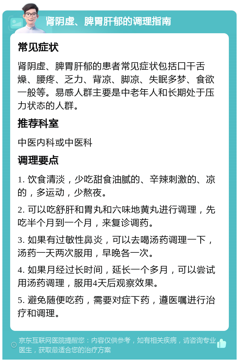 肾阴虚、脾胃肝郁的调理指南 常见症状 肾阴虚、脾胃肝郁的患者常见症状包括口干舌燥、腰疼、乏力、背凉、脚凉、失眠多梦、食欲一般等。易感人群主要是中老年人和长期处于压力状态的人群。 推荐科室 中医内科或中医科 调理要点 1. 饮食清淡，少吃甜食油腻的、辛辣刺激的、凉的，多运动，少熬夜。 2. 可以吃舒肝和胃丸和六味地黄丸进行调理，先吃半个月到一个月，来复诊调药。 3. 如果有过敏性鼻炎，可以去喝汤药调理一下，汤药一天两次服用，早晚各一次。 4. 如果月经过长时间，延长一个多月，可以尝试用汤药调理，服用4天后观察效果。 5. 避免随便吃药，需要对症下药，遵医嘱进行治疗和调理。