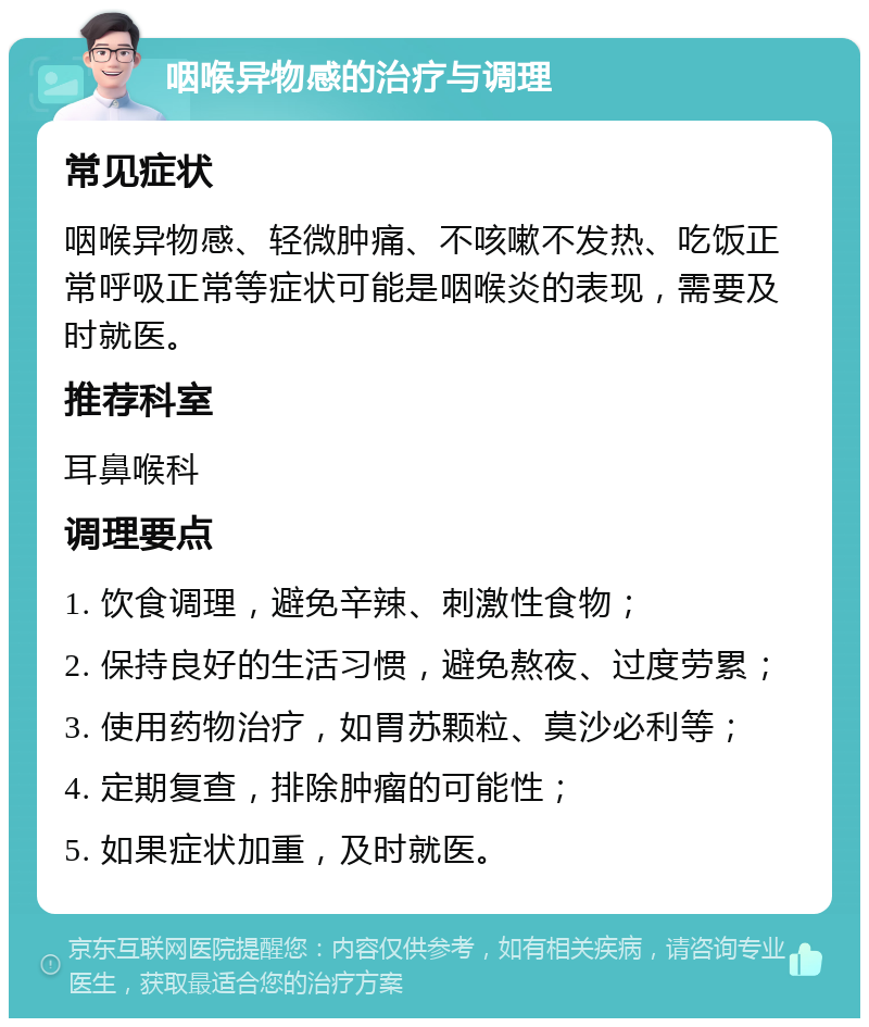 咽喉异物感的治疗与调理 常见症状 咽喉异物感、轻微肿痛、不咳嗽不发热、吃饭正常呼吸正常等症状可能是咽喉炎的表现，需要及时就医。 推荐科室 耳鼻喉科 调理要点 1. 饮食调理，避免辛辣、刺激性食物； 2. 保持良好的生活习惯，避免熬夜、过度劳累； 3. 使用药物治疗，如胃苏颗粒、莫沙必利等； 4. 定期复查，排除肿瘤的可能性； 5. 如果症状加重，及时就医。