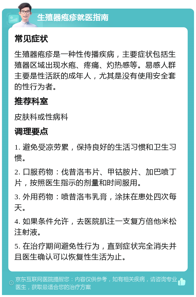 生殖器疱疹就医指南 常见症状 生殖器疱疹是一种性传播疾病，主要症状包括生殖器区域出现水疱、疼痛、灼热感等。易感人群主要是性活跃的成年人，尤其是没有使用安全套的性行为者。 推荐科室 皮肤科或性病科 调理要点 1. 避免受凉劳累，保持良好的生活习惯和卫生习惯。 2. 口服药物：伐昔洛韦片、甲钴胺片、加巴喷丁片，按照医生指示的剂量和时间服用。 3. 外用药物：喷昔洛韦乳膏，涂抹在患处四次每天。 4. 如果条件允许，去医院肌注一支复方倍他米松注射液。 5. 在治疗期间避免性行为，直到症状完全消失并且医生确认可以恢复性生活为止。