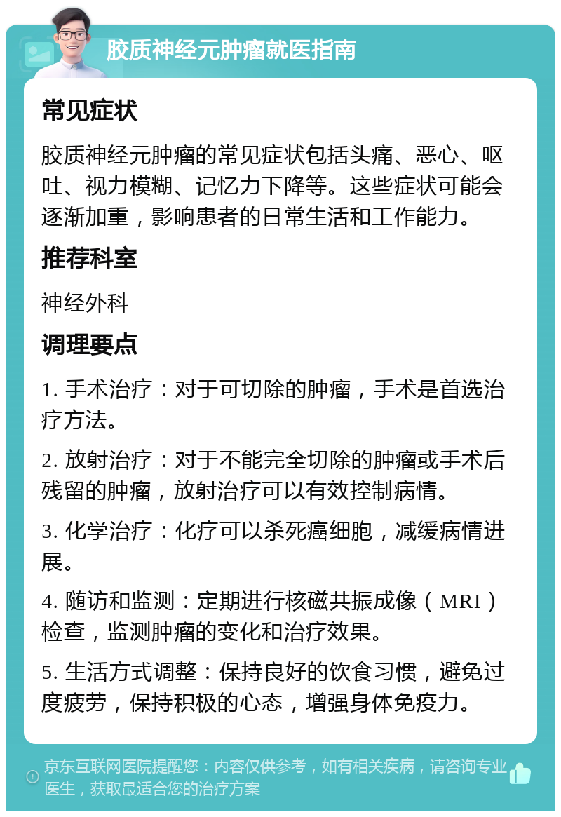 胶质神经元肿瘤就医指南 常见症状 胶质神经元肿瘤的常见症状包括头痛、恶心、呕吐、视力模糊、记忆力下降等。这些症状可能会逐渐加重，影响患者的日常生活和工作能力。 推荐科室 神经外科 调理要点 1. 手术治疗：对于可切除的肿瘤，手术是首选治疗方法。 2. 放射治疗：对于不能完全切除的肿瘤或手术后残留的肿瘤，放射治疗可以有效控制病情。 3. 化学治疗：化疗可以杀死癌细胞，减缓病情进展。 4. 随访和监测：定期进行核磁共振成像（MRI）检查，监测肿瘤的变化和治疗效果。 5. 生活方式调整：保持良好的饮食习惯，避免过度疲劳，保持积极的心态，增强身体免疫力。