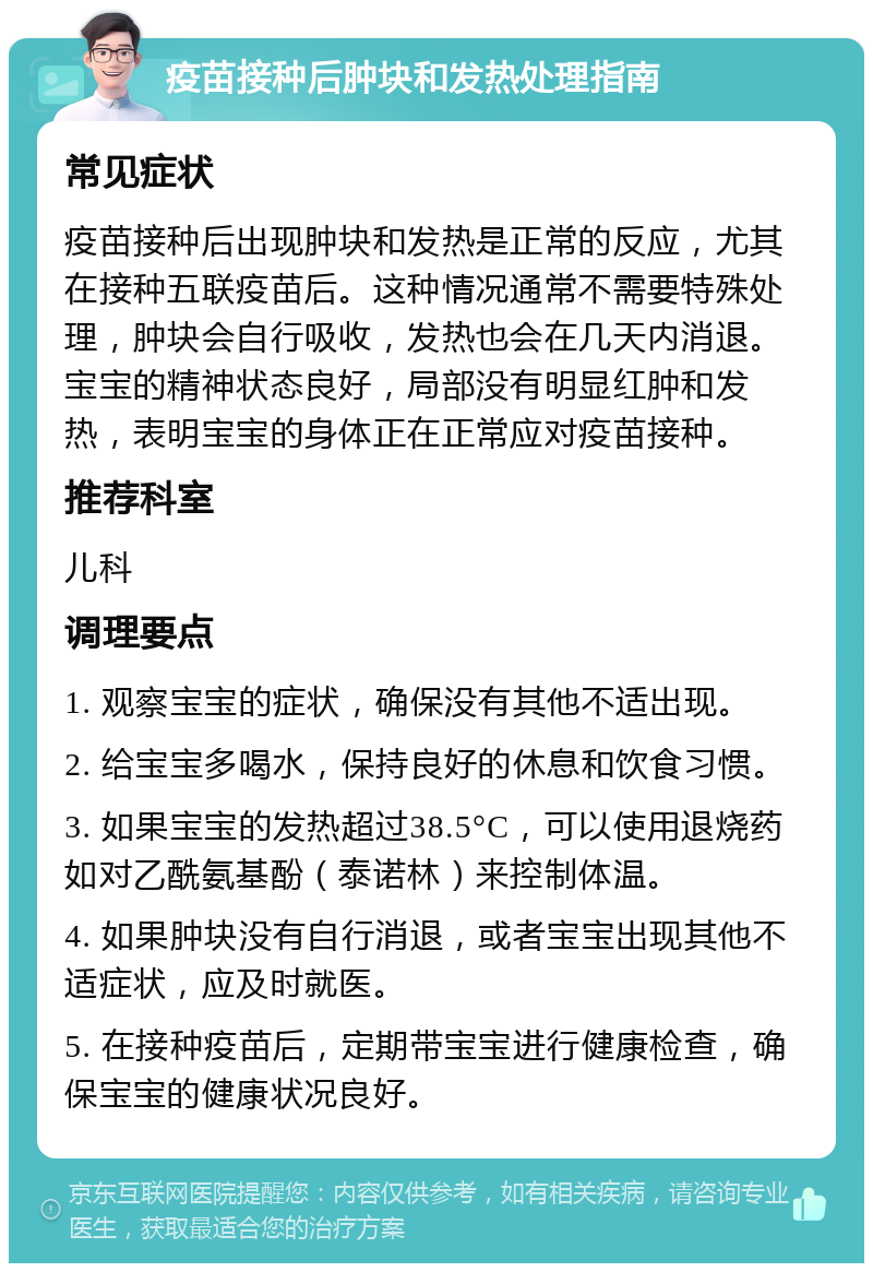 疫苗接种后肿块和发热处理指南 常见症状 疫苗接种后出现肿块和发热是正常的反应，尤其在接种五联疫苗后。这种情况通常不需要特殊处理，肿块会自行吸收，发热也会在几天内消退。宝宝的精神状态良好，局部没有明显红肿和发热，表明宝宝的身体正在正常应对疫苗接种。 推荐科室 儿科 调理要点 1. 观察宝宝的症状，确保没有其他不适出现。 2. 给宝宝多喝水，保持良好的休息和饮食习惯。 3. 如果宝宝的发热超过38.5°C，可以使用退烧药如对乙酰氨基酚（泰诺林）来控制体温。 4. 如果肿块没有自行消退，或者宝宝出现其他不适症状，应及时就医。 5. 在接种疫苗后，定期带宝宝进行健康检查，确保宝宝的健康状况良好。