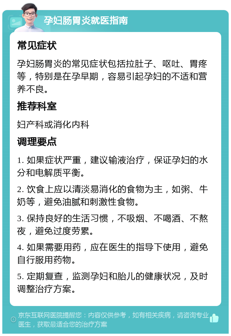 孕妇肠胃炎就医指南 常见症状 孕妇肠胃炎的常见症状包括拉肚子、呕吐、胃疼等，特别是在孕早期，容易引起孕妇的不适和营养不良。 推荐科室 妇产科或消化内科 调理要点 1. 如果症状严重，建议输液治疗，保证孕妇的水分和电解质平衡。 2. 饮食上应以清淡易消化的食物为主，如粥、牛奶等，避免油腻和刺激性食物。 3. 保持良好的生活习惯，不吸烟、不喝酒、不熬夜，避免过度劳累。 4. 如果需要用药，应在医生的指导下使用，避免自行服用药物。 5. 定期复查，监测孕妇和胎儿的健康状况，及时调整治疗方案。