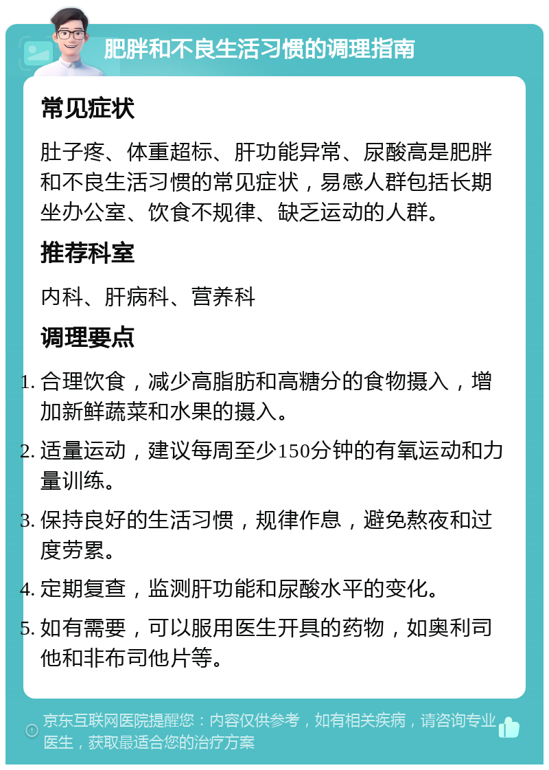 肥胖和不良生活习惯的调理指南 常见症状 肚子疼、体重超标、肝功能异常、尿酸高是肥胖和不良生活习惯的常见症状，易感人群包括长期坐办公室、饮食不规律、缺乏运动的人群。 推荐科室 内科、肝病科、营养科 调理要点 合理饮食，减少高脂肪和高糖分的食物摄入，增加新鲜蔬菜和水果的摄入。 适量运动，建议每周至少150分钟的有氧运动和力量训练。 保持良好的生活习惯，规律作息，避免熬夜和过度劳累。 定期复查，监测肝功能和尿酸水平的变化。 如有需要，可以服用医生开具的药物，如奥利司他和非布司他片等。