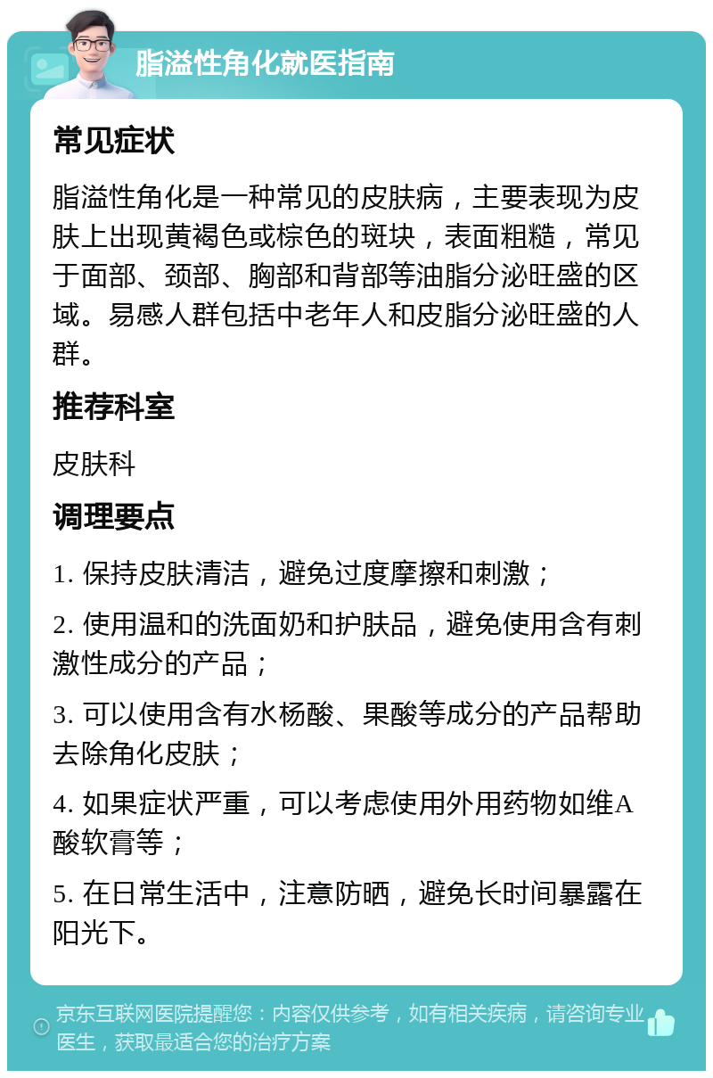 脂溢性角化就医指南 常见症状 脂溢性角化是一种常见的皮肤病，主要表现为皮肤上出现黄褐色或棕色的斑块，表面粗糙，常见于面部、颈部、胸部和背部等油脂分泌旺盛的区域。易感人群包括中老年人和皮脂分泌旺盛的人群。 推荐科室 皮肤科 调理要点 1. 保持皮肤清洁，避免过度摩擦和刺激； 2. 使用温和的洗面奶和护肤品，避免使用含有刺激性成分的产品； 3. 可以使用含有水杨酸、果酸等成分的产品帮助去除角化皮肤； 4. 如果症状严重，可以考虑使用外用药物如维A酸软膏等； 5. 在日常生活中，注意防晒，避免长时间暴露在阳光下。