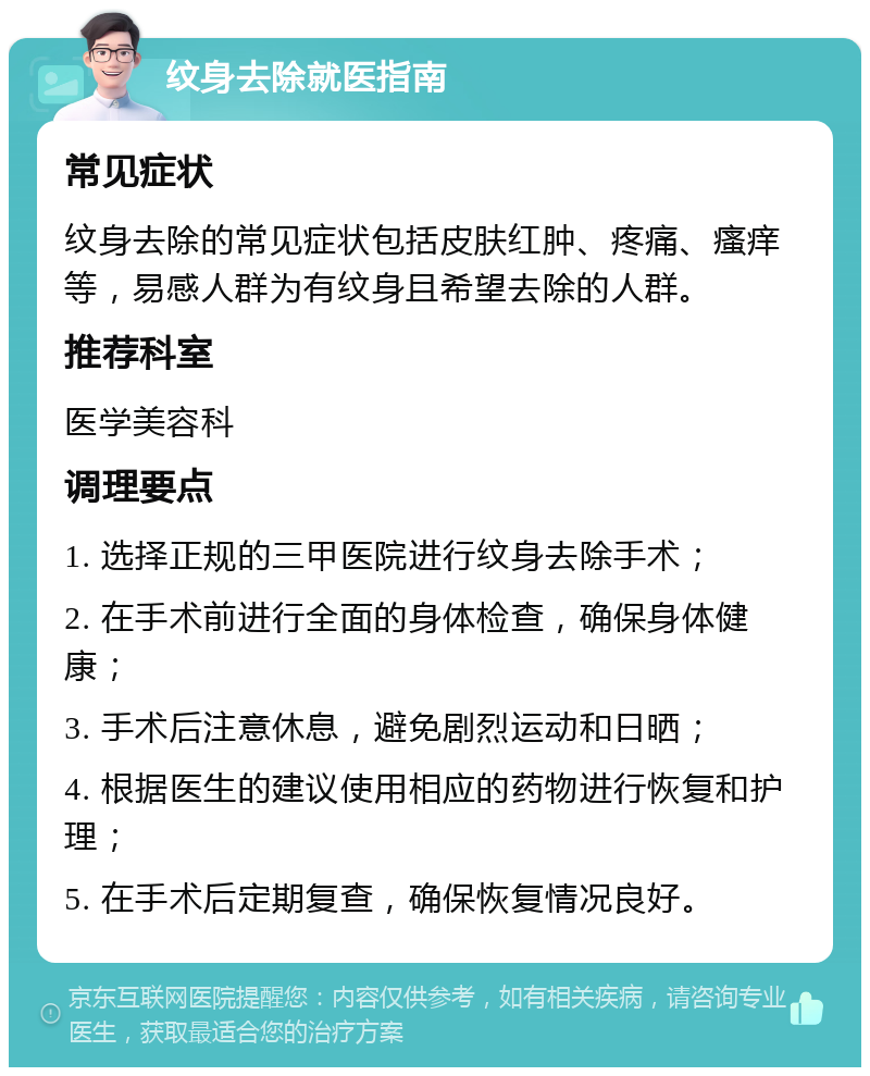 纹身去除就医指南 常见症状 纹身去除的常见症状包括皮肤红肿、疼痛、瘙痒等，易感人群为有纹身且希望去除的人群。 推荐科室 医学美容科 调理要点 1. 选择正规的三甲医院进行纹身去除手术； 2. 在手术前进行全面的身体检查，确保身体健康； 3. 手术后注意休息，避免剧烈运动和日晒； 4. 根据医生的建议使用相应的药物进行恢复和护理； 5. 在手术后定期复查，确保恢复情况良好。