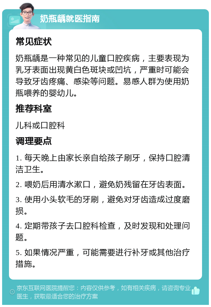 奶瓶龋就医指南 常见症状 奶瓶龋是一种常见的儿童口腔疾病，主要表现为乳牙表面出现黄白色斑块或凹坑，严重时可能会导致牙齿疼痛、感染等问题。易感人群为使用奶瓶喂养的婴幼儿。 推荐科室 儿科或口腔科 调理要点 1. 每天晚上由家长亲自给孩子刷牙，保持口腔清洁卫生。 2. 喂奶后用清水漱口，避免奶残留在牙齿表面。 3. 使用小头软毛的牙刷，避免对牙齿造成过度磨损。 4. 定期带孩子去口腔科检查，及时发现和处理问题。 5. 如果情况严重，可能需要进行补牙或其他治疗措施。