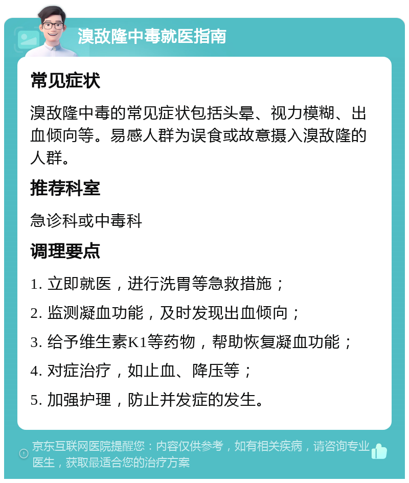 溴敌隆中毒就医指南 常见症状 溴敌隆中毒的常见症状包括头晕、视力模糊、出血倾向等。易感人群为误食或故意摄入溴敌隆的人群。 推荐科室 急诊科或中毒科 调理要点 1. 立即就医，进行洗胃等急救措施； 2. 监测凝血功能，及时发现出血倾向； 3. 给予维生素K1等药物，帮助恢复凝血功能； 4. 对症治疗，如止血、降压等； 5. 加强护理，防止并发症的发生。