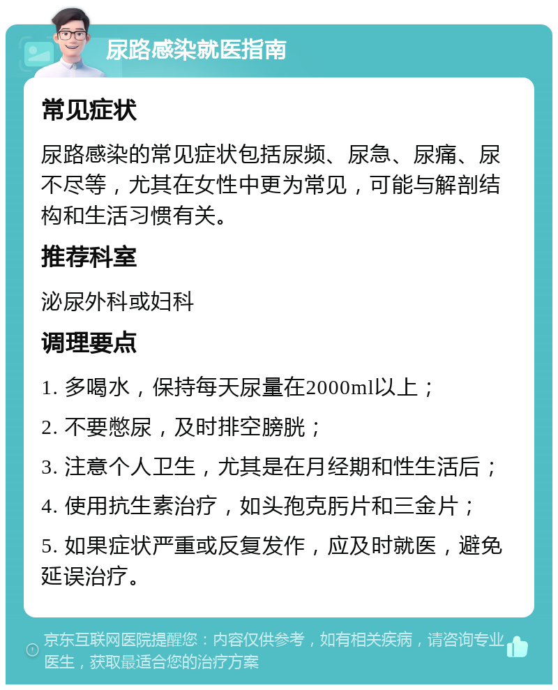 尿路感染就医指南 常见症状 尿路感染的常见症状包括尿频、尿急、尿痛、尿不尽等，尤其在女性中更为常见，可能与解剖结构和生活习惯有关。 推荐科室 泌尿外科或妇科 调理要点 1. 多喝水，保持每天尿量在2000ml以上； 2. 不要憋尿，及时排空膀胱； 3. 注意个人卫生，尤其是在月经期和性生活后； 4. 使用抗生素治疗，如头孢克肟片和三金片； 5. 如果症状严重或反复发作，应及时就医，避免延误治疗。