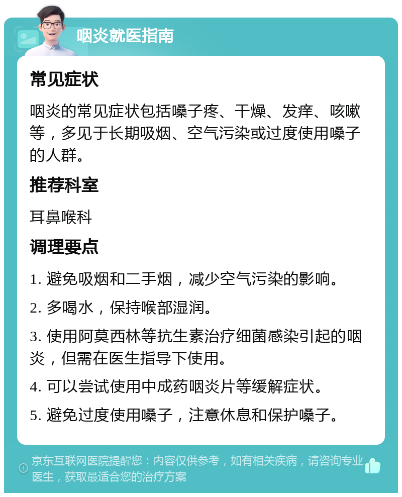 咽炎就医指南 常见症状 咽炎的常见症状包括嗓子疼、干燥、发痒、咳嗽等，多见于长期吸烟、空气污染或过度使用嗓子的人群。 推荐科室 耳鼻喉科 调理要点 1. 避免吸烟和二手烟，减少空气污染的影响。 2. 多喝水，保持喉部湿润。 3. 使用阿莫西林等抗生素治疗细菌感染引起的咽炎，但需在医生指导下使用。 4. 可以尝试使用中成药咽炎片等缓解症状。 5. 避免过度使用嗓子，注意休息和保护嗓子。