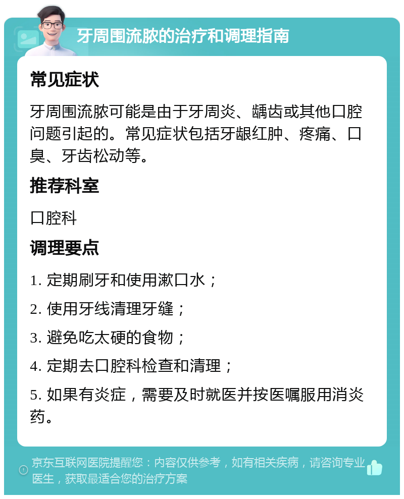 牙周围流脓的治疗和调理指南 常见症状 牙周围流脓可能是由于牙周炎、龋齿或其他口腔问题引起的。常见症状包括牙龈红肿、疼痛、口臭、牙齿松动等。 推荐科室 口腔科 调理要点 1. 定期刷牙和使用漱口水； 2. 使用牙线清理牙缝； 3. 避免吃太硬的食物； 4. 定期去口腔科检查和清理； 5. 如果有炎症，需要及时就医并按医嘱服用消炎药。