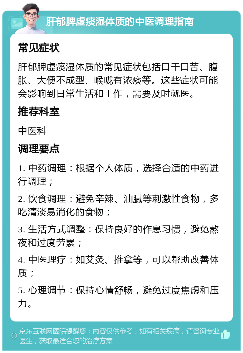 肝郁脾虚痰湿体质的中医调理指南 常见症状 肝郁脾虚痰湿体质的常见症状包括口干口苦、腹胀、大便不成型、喉咙有浓痰等。这些症状可能会影响到日常生活和工作，需要及时就医。 推荐科室 中医科 调理要点 1. 中药调理：根据个人体质，选择合适的中药进行调理； 2. 饮食调理：避免辛辣、油腻等刺激性食物，多吃清淡易消化的食物； 3. 生活方式调整：保持良好的作息习惯，避免熬夜和过度劳累； 4. 中医理疗：如艾灸、推拿等，可以帮助改善体质； 5. 心理调节：保持心情舒畅，避免过度焦虑和压力。