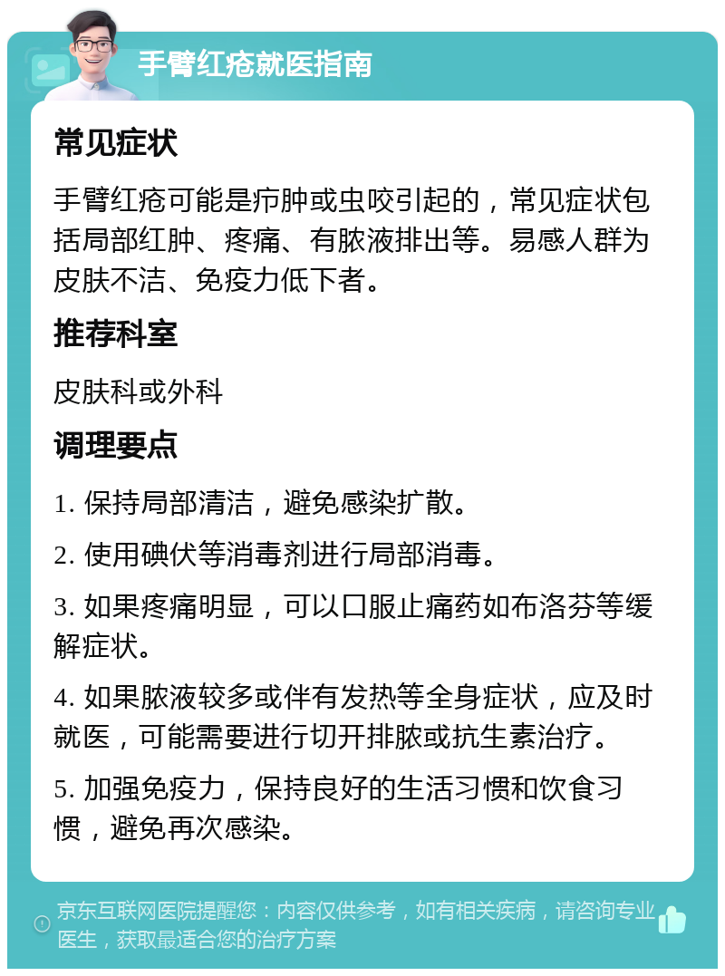 手臂红疮就医指南 常见症状 手臂红疮可能是疖肿或虫咬引起的，常见症状包括局部红肿、疼痛、有脓液排出等。易感人群为皮肤不洁、免疫力低下者。 推荐科室 皮肤科或外科 调理要点 1. 保持局部清洁，避免感染扩散。 2. 使用碘伏等消毒剂进行局部消毒。 3. 如果疼痛明显，可以口服止痛药如布洛芬等缓解症状。 4. 如果脓液较多或伴有发热等全身症状，应及时就医，可能需要进行切开排脓或抗生素治疗。 5. 加强免疫力，保持良好的生活习惯和饮食习惯，避免再次感染。