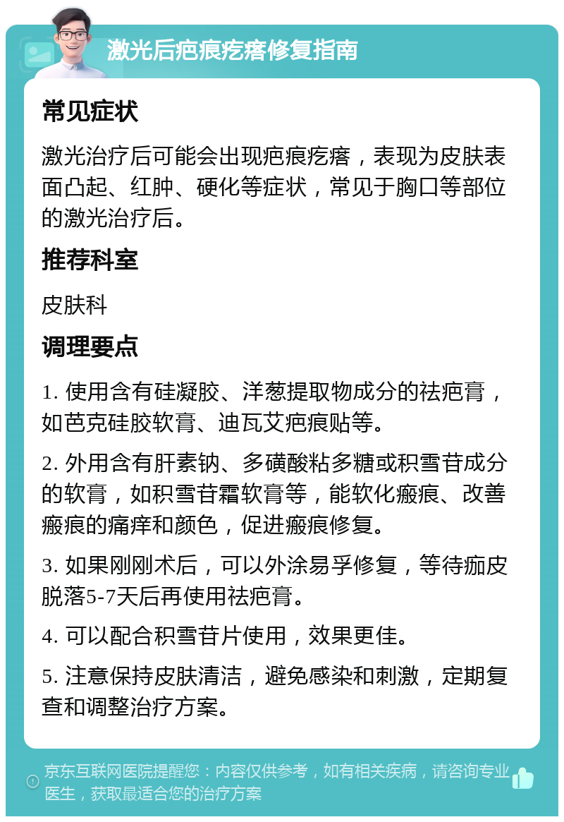 激光后疤痕疙瘩修复指南 常见症状 激光治疗后可能会出现疤痕疙瘩，表现为皮肤表面凸起、红肿、硬化等症状，常见于胸口等部位的激光治疗后。 推荐科室 皮肤科 调理要点 1. 使用含有硅凝胶、洋葱提取物成分的祛疤膏，如芭克硅胶软膏、迪瓦艾疤痕贴等。 2. 外用含有肝素钠、多磺酸粘多糖或积雪苷成分的软膏，如积雪苷霜软膏等，能软化瘢痕、改善瘢痕的痛痒和颜色，促进瘢痕修复。 3. 如果刚刚术后，可以外涂易孚修复，等待痂皮脱落5-7天后再使用祛疤膏。 4. 可以配合积雪苷片使用，效果更佳。 5. 注意保持皮肤清洁，避免感染和刺激，定期复查和调整治疗方案。