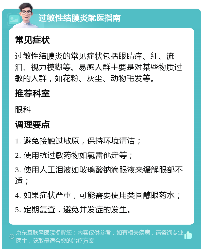 过敏性结膜炎就医指南 常见症状 过敏性结膜炎的常见症状包括眼睛痒、红、流泪、视力模糊等。易感人群主要是对某些物质过敏的人群，如花粉、灰尘、动物毛发等。 推荐科室 眼科 调理要点 1. 避免接触过敏原，保持环境清洁； 2. 使用抗过敏药物如氯雷他定等； 3. 使用人工泪液如玻璃酸钠滴眼液来缓解眼部不适； 4. 如果症状严重，可能需要使用类固醇眼药水； 5. 定期复查，避免并发症的发生。