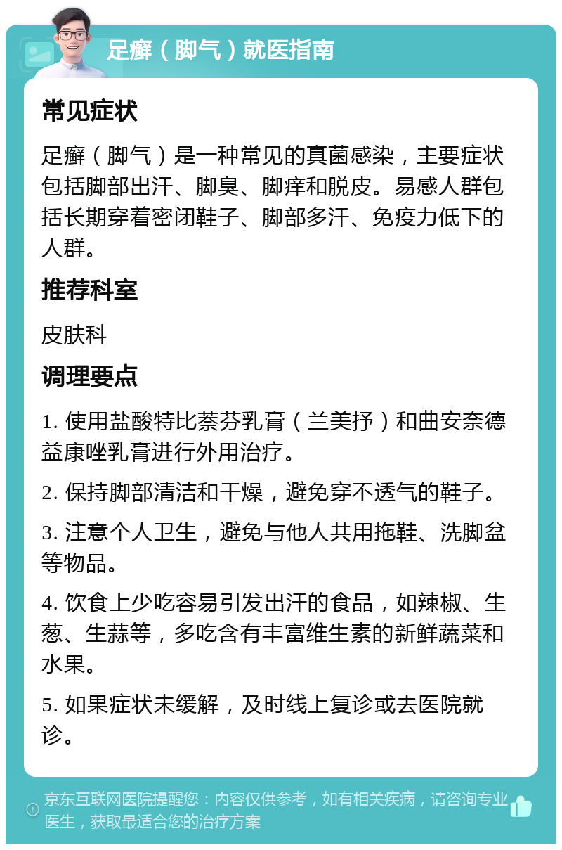 足癣（脚气）就医指南 常见症状 足癣（脚气）是一种常见的真菌感染，主要症状包括脚部出汗、脚臭、脚痒和脱皮。易感人群包括长期穿着密闭鞋子、脚部多汗、免疫力低下的人群。 推荐科室 皮肤科 调理要点 1. 使用盐酸特比萘芬乳膏（兰美抒）和曲安奈德益康唑乳膏进行外用治疗。 2. 保持脚部清洁和干燥，避免穿不透气的鞋子。 3. 注意个人卫生，避免与他人共用拖鞋、洗脚盆等物品。 4. 饮食上少吃容易引发出汗的食品，如辣椒、生葱、生蒜等，多吃含有丰富维生素的新鲜蔬菜和水果。 5. 如果症状未缓解，及时线上复诊或去医院就诊。