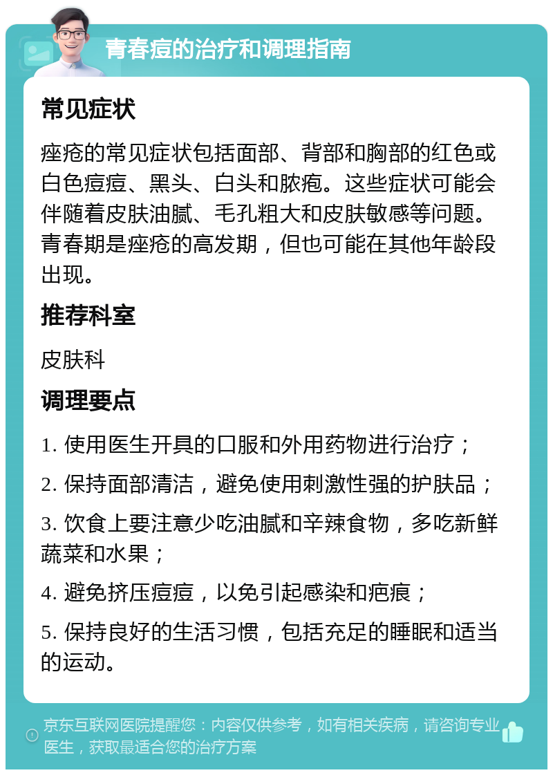 青春痘的治疗和调理指南 常见症状 痤疮的常见症状包括面部、背部和胸部的红色或白色痘痘、黑头、白头和脓疱。这些症状可能会伴随着皮肤油腻、毛孔粗大和皮肤敏感等问题。青春期是痤疮的高发期，但也可能在其他年龄段出现。 推荐科室 皮肤科 调理要点 1. 使用医生开具的口服和外用药物进行治疗； 2. 保持面部清洁，避免使用刺激性强的护肤品； 3. 饮食上要注意少吃油腻和辛辣食物，多吃新鲜蔬菜和水果； 4. 避免挤压痘痘，以免引起感染和疤痕； 5. 保持良好的生活习惯，包括充足的睡眠和适当的运动。