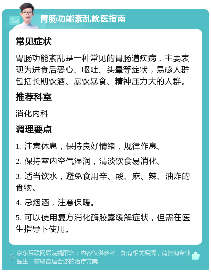 胃肠功能紊乱就医指南 常见症状 胃肠功能紊乱是一种常见的胃肠道疾病，主要表现为进食后恶心、呕吐、头晕等症状，易感人群包括长期饮酒、暴饮暴食、精神压力大的人群。 推荐科室 消化内科 调理要点 1. 注意休息，保持良好情绪，规律作息。 2. 保持室内空气湿润，清淡饮食易消化。 3. 适当饮水，避免食用辛、酸、麻、辣、油炸的食物。 4. 忌烟酒，注意保暖。 5. 可以使用复方消化酶胶囊缓解症状，但需在医生指导下使用。