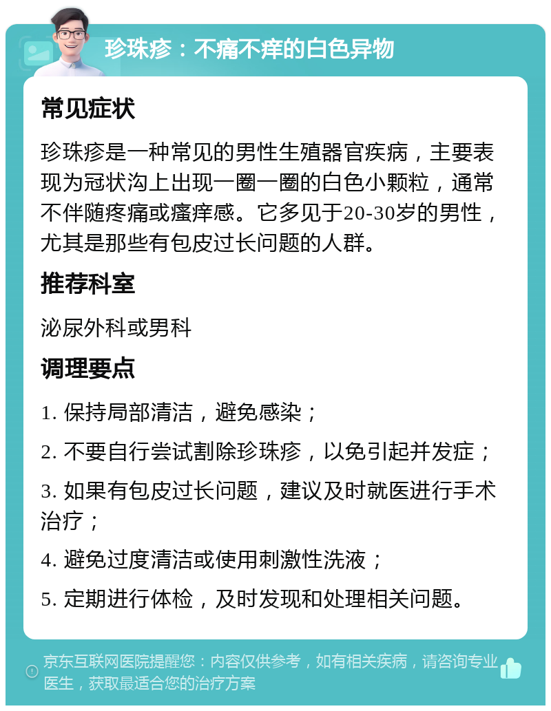 珍珠疹：不痛不痒的白色异物 常见症状 珍珠疹是一种常见的男性生殖器官疾病，主要表现为冠状沟上出现一圈一圈的白色小颗粒，通常不伴随疼痛或瘙痒感。它多见于20-30岁的男性，尤其是那些有包皮过长问题的人群。 推荐科室 泌尿外科或男科 调理要点 1. 保持局部清洁，避免感染； 2. 不要自行尝试割除珍珠疹，以免引起并发症； 3. 如果有包皮过长问题，建议及时就医进行手术治疗； 4. 避免过度清洁或使用刺激性洗液； 5. 定期进行体检，及时发现和处理相关问题。