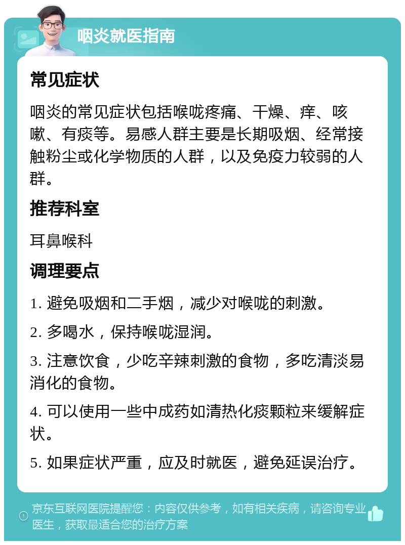 咽炎就医指南 常见症状 咽炎的常见症状包括喉咙疼痛、干燥、痒、咳嗽、有痰等。易感人群主要是长期吸烟、经常接触粉尘或化学物质的人群，以及免疫力较弱的人群。 推荐科室 耳鼻喉科 调理要点 1. 避免吸烟和二手烟，减少对喉咙的刺激。 2. 多喝水，保持喉咙湿润。 3. 注意饮食，少吃辛辣刺激的食物，多吃清淡易消化的食物。 4. 可以使用一些中成药如清热化痰颗粒来缓解症状。 5. 如果症状严重，应及时就医，避免延误治疗。