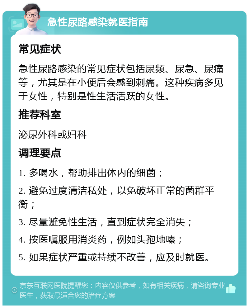 急性尿路感染就医指南 常见症状 急性尿路感染的常见症状包括尿频、尿急、尿痛等，尤其是在小便后会感到刺痛。这种疾病多见于女性，特别是性生活活跃的女性。 推荐科室 泌尿外科或妇科 调理要点 1. 多喝水，帮助排出体内的细菌； 2. 避免过度清洁私处，以免破坏正常的菌群平衡； 3. 尽量避免性生活，直到症状完全消失； 4. 按医嘱服用消炎药，例如头孢地嗪； 5. 如果症状严重或持续不改善，应及时就医。