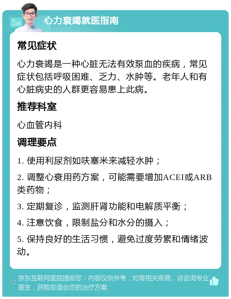 心力衰竭就医指南 常见症状 心力衰竭是一种心脏无法有效泵血的疾病，常见症状包括呼吸困难、乏力、水肿等。老年人和有心脏病史的人群更容易患上此病。 推荐科室 心血管内科 调理要点 1. 使用利尿剂如呋塞米来减轻水肿； 2. 调整心衰用药方案，可能需要增加ACEI或ARB类药物； 3. 定期复诊，监测肝肾功能和电解质平衡； 4. 注意饮食，限制盐分和水分的摄入； 5. 保持良好的生活习惯，避免过度劳累和情绪波动。