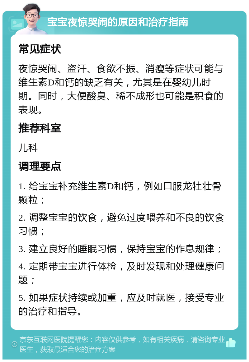 宝宝夜惊哭闹的原因和治疗指南 常见症状 夜惊哭闹、盗汗、食欲不振、消瘦等症状可能与维生素D和钙的缺乏有关，尤其是在婴幼儿时期。同时，大便酸臭、稀不成形也可能是积食的表现。 推荐科室 儿科 调理要点 1. 给宝宝补充维生素D和钙，例如口服龙牡壮骨颗粒； 2. 调整宝宝的饮食，避免过度喂养和不良的饮食习惯； 3. 建立良好的睡眠习惯，保持宝宝的作息规律； 4. 定期带宝宝进行体检，及时发现和处理健康问题； 5. 如果症状持续或加重，应及时就医，接受专业的治疗和指导。