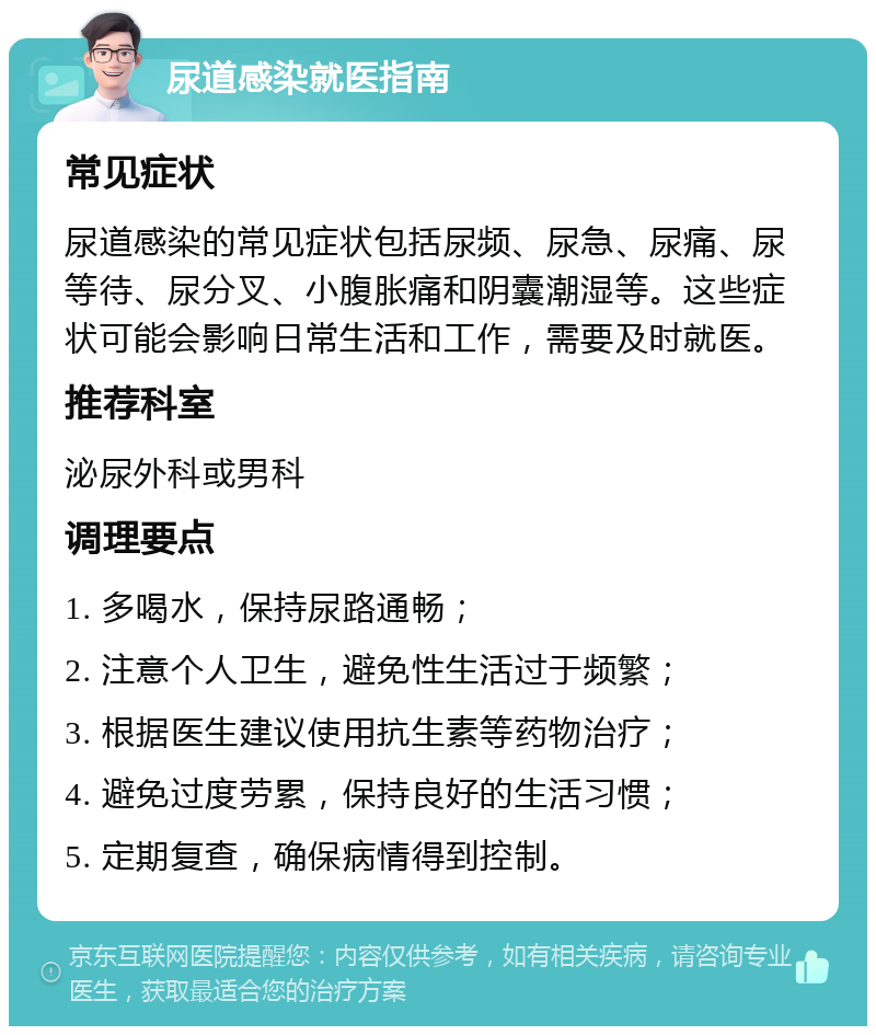 尿道感染就医指南 常见症状 尿道感染的常见症状包括尿频、尿急、尿痛、尿等待、尿分叉、小腹胀痛和阴囊潮湿等。这些症状可能会影响日常生活和工作，需要及时就医。 推荐科室 泌尿外科或男科 调理要点 1. 多喝水，保持尿路通畅； 2. 注意个人卫生，避免性生活过于频繁； 3. 根据医生建议使用抗生素等药物治疗； 4. 避免过度劳累，保持良好的生活习惯； 5. 定期复查，确保病情得到控制。