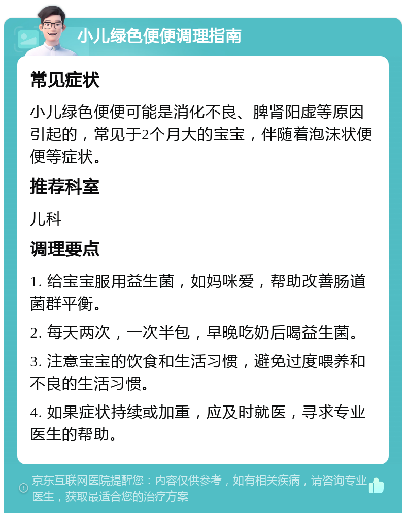 小儿绿色便便调理指南 常见症状 小儿绿色便便可能是消化不良、脾肾阳虚等原因引起的，常见于2个月大的宝宝，伴随着泡沫状便便等症状。 推荐科室 儿科 调理要点 1. 给宝宝服用益生菌，如妈咪爱，帮助改善肠道菌群平衡。 2. 每天两次，一次半包，早晚吃奶后喝益生菌。 3. 注意宝宝的饮食和生活习惯，避免过度喂养和不良的生活习惯。 4. 如果症状持续或加重，应及时就医，寻求专业医生的帮助。