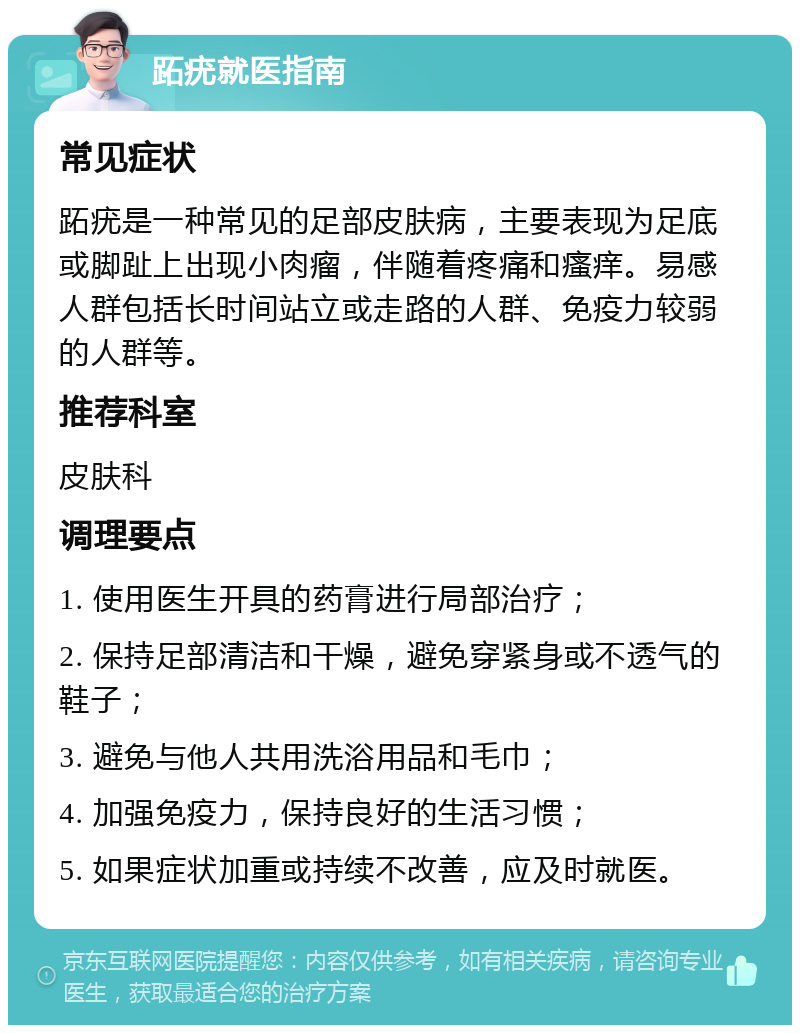 跖疣就医指南 常见症状 跖疣是一种常见的足部皮肤病，主要表现为足底或脚趾上出现小肉瘤，伴随着疼痛和瘙痒。易感人群包括长时间站立或走路的人群、免疫力较弱的人群等。 推荐科室 皮肤科 调理要点 1. 使用医生开具的药膏进行局部治疗； 2. 保持足部清洁和干燥，避免穿紧身或不透气的鞋子； 3. 避免与他人共用洗浴用品和毛巾； 4. 加强免疫力，保持良好的生活习惯； 5. 如果症状加重或持续不改善，应及时就医。