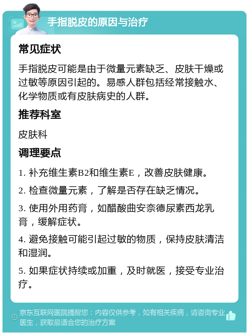 手指脱皮的原因与治疗 常见症状 手指脱皮可能是由于微量元素缺乏、皮肤干燥或过敏等原因引起的。易感人群包括经常接触水、化学物质或有皮肤病史的人群。 推荐科室 皮肤科 调理要点 1. 补充维生素B2和维生素E，改善皮肤健康。 2. 检查微量元素，了解是否存在缺乏情况。 3. 使用外用药膏，如醋酸曲安奈德尿素西龙乳膏，缓解症状。 4. 避免接触可能引起过敏的物质，保持皮肤清洁和湿润。 5. 如果症状持续或加重，及时就医，接受专业治疗。