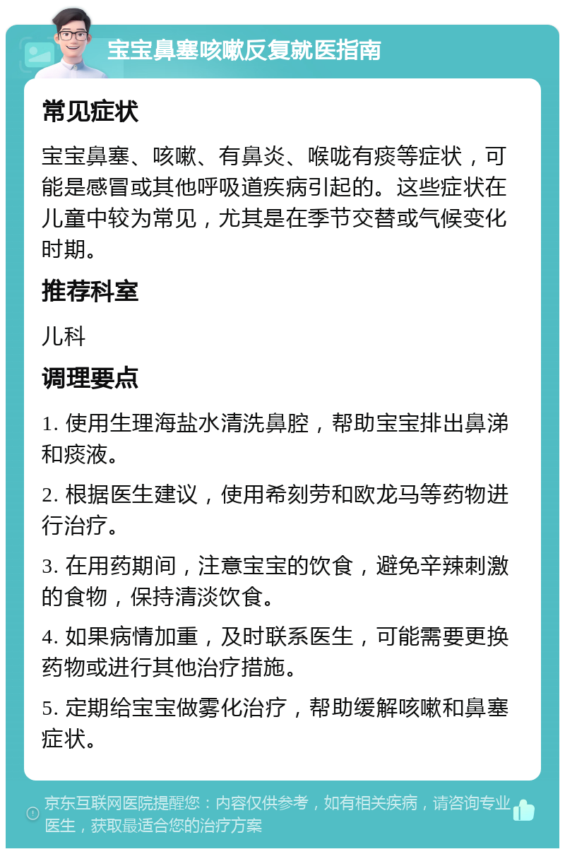 宝宝鼻塞咳嗽反复就医指南 常见症状 宝宝鼻塞、咳嗽、有鼻炎、喉咙有痰等症状，可能是感冒或其他呼吸道疾病引起的。这些症状在儿童中较为常见，尤其是在季节交替或气候变化时期。 推荐科室 儿科 调理要点 1. 使用生理海盐水清洗鼻腔，帮助宝宝排出鼻涕和痰液。 2. 根据医生建议，使用希刻劳和欧龙马等药物进行治疗。 3. 在用药期间，注意宝宝的饮食，避免辛辣刺激的食物，保持清淡饮食。 4. 如果病情加重，及时联系医生，可能需要更换药物或进行其他治疗措施。 5. 定期给宝宝做雾化治疗，帮助缓解咳嗽和鼻塞症状。