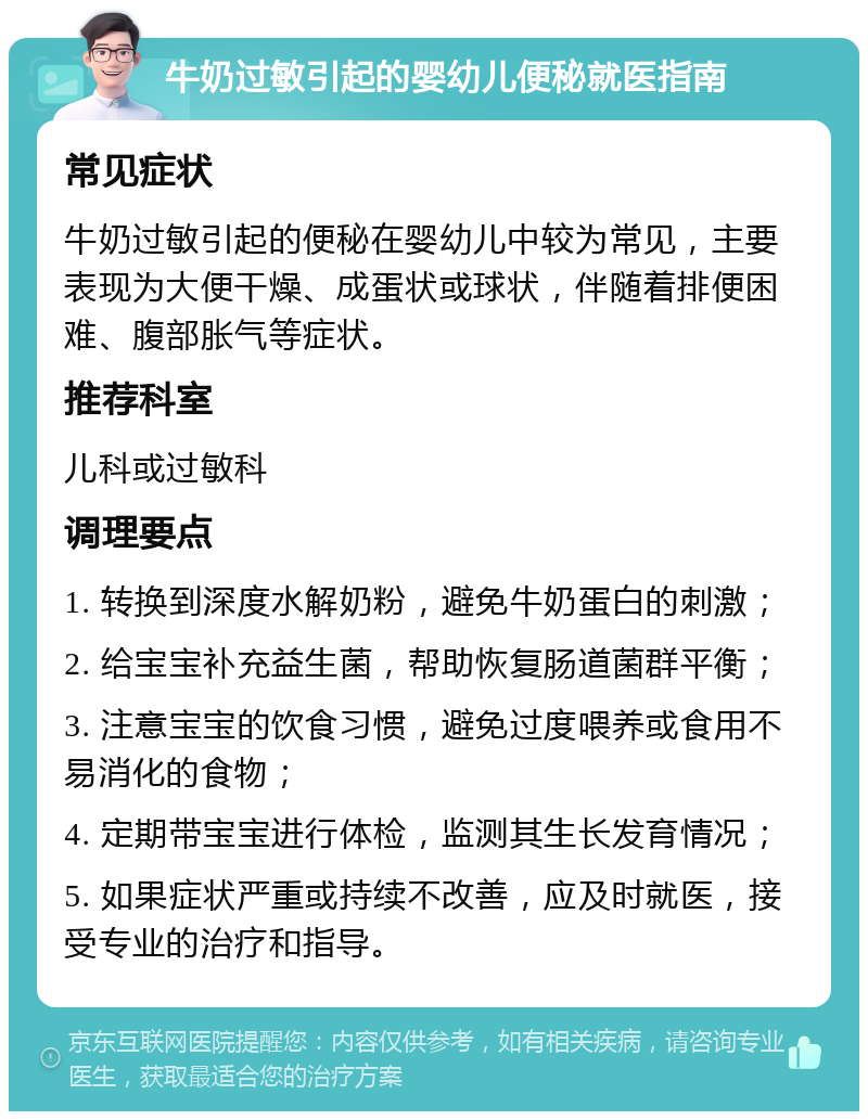 牛奶过敏引起的婴幼儿便秘就医指南 常见症状 牛奶过敏引起的便秘在婴幼儿中较为常见，主要表现为大便干燥、成蛋状或球状，伴随着排便困难、腹部胀气等症状。 推荐科室 儿科或过敏科 调理要点 1. 转换到深度水解奶粉，避免牛奶蛋白的刺激； 2. 给宝宝补充益生菌，帮助恢复肠道菌群平衡； 3. 注意宝宝的饮食习惯，避免过度喂养或食用不易消化的食物； 4. 定期带宝宝进行体检，监测其生长发育情况； 5. 如果症状严重或持续不改善，应及时就医，接受专业的治疗和指导。