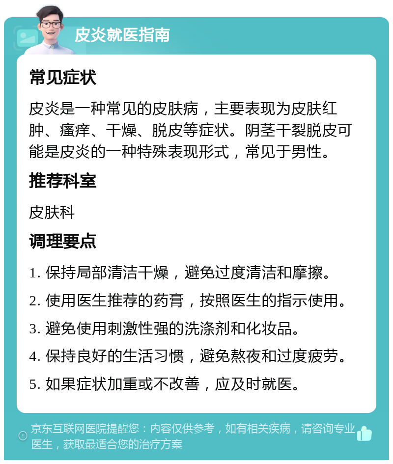 皮炎就医指南 常见症状 皮炎是一种常见的皮肤病，主要表现为皮肤红肿、瘙痒、干燥、脱皮等症状。阴茎干裂脱皮可能是皮炎的一种特殊表现形式，常见于男性。 推荐科室 皮肤科 调理要点 1. 保持局部清洁干燥，避免过度清洁和摩擦。 2. 使用医生推荐的药膏，按照医生的指示使用。 3. 避免使用刺激性强的洗涤剂和化妆品。 4. 保持良好的生活习惯，避免熬夜和过度疲劳。 5. 如果症状加重或不改善，应及时就医。