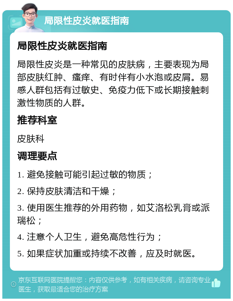 局限性皮炎就医指南 局限性皮炎就医指南 局限性皮炎是一种常见的皮肤病，主要表现为局部皮肤红肿、瘙痒、有时伴有小水泡或皮屑。易感人群包括有过敏史、免疫力低下或长期接触刺激性物质的人群。 推荐科室 皮肤科 调理要点 1. 避免接触可能引起过敏的物质； 2. 保持皮肤清洁和干燥； 3. 使用医生推荐的外用药物，如艾洛松乳膏或派瑞松； 4. 注意个人卫生，避免高危性行为； 5. 如果症状加重或持续不改善，应及时就医。