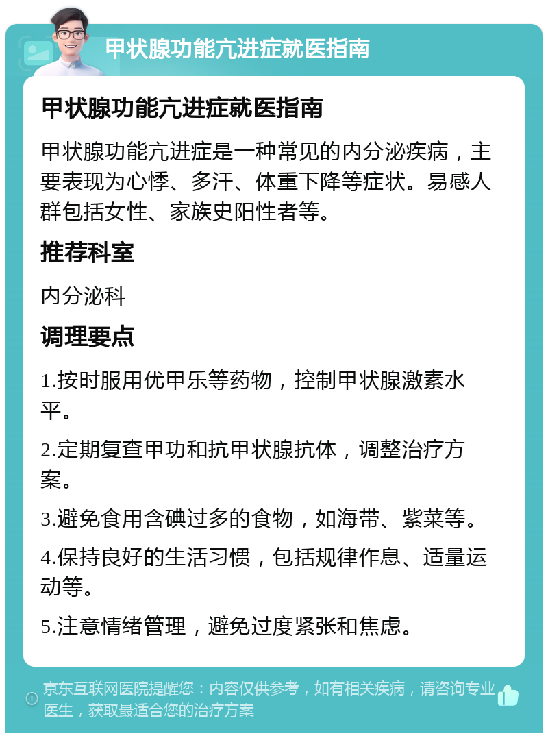 甲状腺功能亢进症就医指南 甲状腺功能亢进症就医指南 甲状腺功能亢进症是一种常见的内分泌疾病，主要表现为心悸、多汗、体重下降等症状。易感人群包括女性、家族史阳性者等。 推荐科室 内分泌科 调理要点 1.按时服用优甲乐等药物，控制甲状腺激素水平。 2.定期复查甲功和抗甲状腺抗体，调整治疗方案。 3.避免食用含碘过多的食物，如海带、紫菜等。 4.保持良好的生活习惯，包括规律作息、适量运动等。 5.注意情绪管理，避免过度紧张和焦虑。