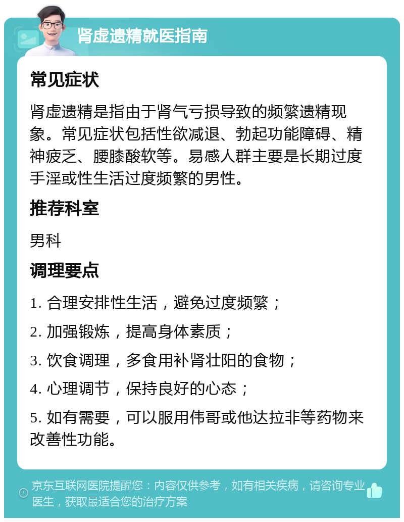 肾虚遗精就医指南 常见症状 肾虚遗精是指由于肾气亏损导致的频繁遗精现象。常见症状包括性欲减退、勃起功能障碍、精神疲乏、腰膝酸软等。易感人群主要是长期过度手淫或性生活过度频繁的男性。 推荐科室 男科 调理要点 1. 合理安排性生活，避免过度频繁； 2. 加强锻炼，提高身体素质； 3. 饮食调理，多食用补肾壮阳的食物； 4. 心理调节，保持良好的心态； 5. 如有需要，可以服用伟哥或他达拉非等药物来改善性功能。