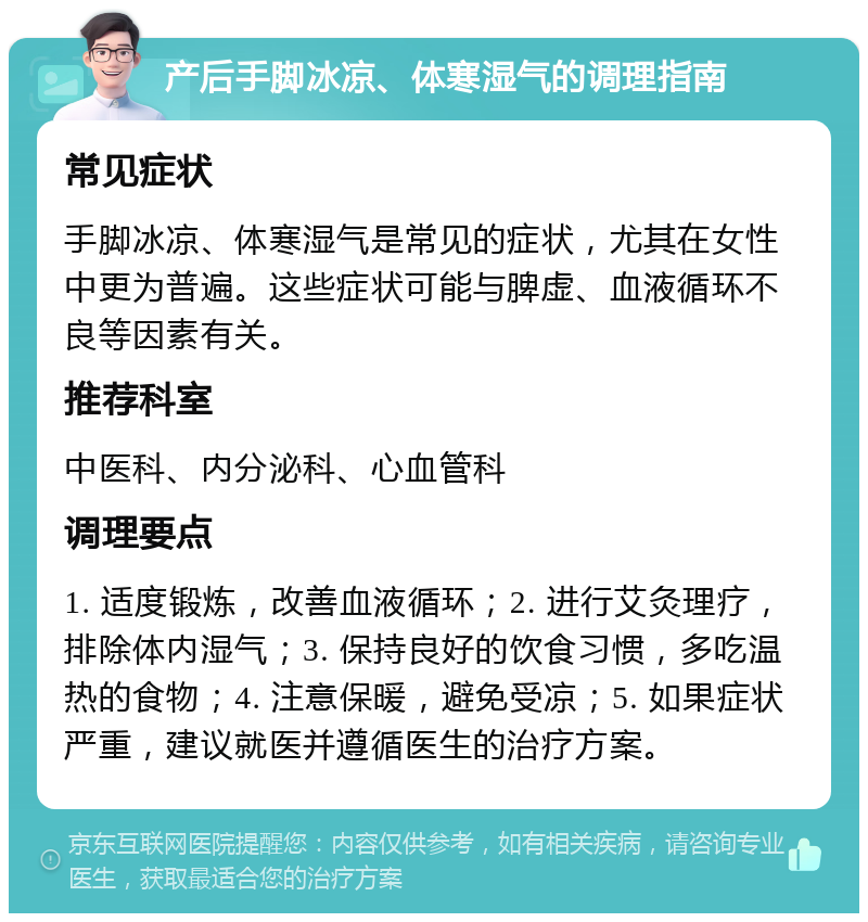 产后手脚冰凉、体寒湿气的调理指南 常见症状 手脚冰凉、体寒湿气是常见的症状，尤其在女性中更为普遍。这些症状可能与脾虚、血液循环不良等因素有关。 推荐科室 中医科、内分泌科、心血管科 调理要点 1. 适度锻炼，改善血液循环；2. 进行艾灸理疗，排除体内湿气；3. 保持良好的饮食习惯，多吃温热的食物；4. 注意保暖，避免受凉；5. 如果症状严重，建议就医并遵循医生的治疗方案。