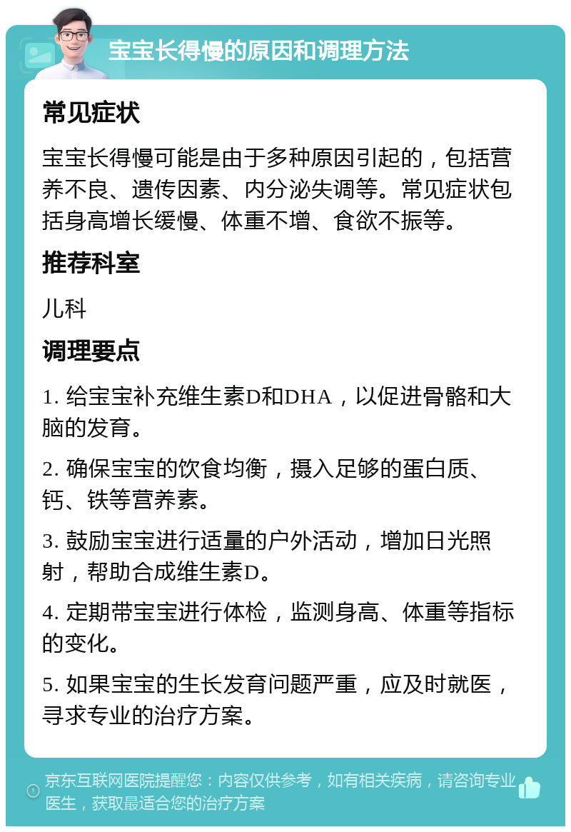 宝宝长得慢的原因和调理方法 常见症状 宝宝长得慢可能是由于多种原因引起的，包括营养不良、遗传因素、内分泌失调等。常见症状包括身高增长缓慢、体重不增、食欲不振等。 推荐科室 儿科 调理要点 1. 给宝宝补充维生素D和DHA，以促进骨骼和大脑的发育。 2. 确保宝宝的饮食均衡，摄入足够的蛋白质、钙、铁等营养素。 3. 鼓励宝宝进行适量的户外活动，增加日光照射，帮助合成维生素D。 4. 定期带宝宝进行体检，监测身高、体重等指标的变化。 5. 如果宝宝的生长发育问题严重，应及时就医，寻求专业的治疗方案。