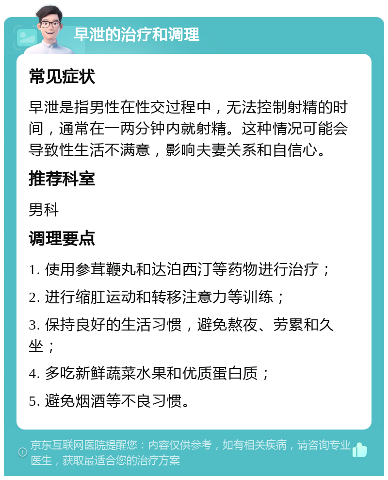 早泄的治疗和调理 常见症状 早泄是指男性在性交过程中，无法控制射精的时间，通常在一两分钟内就射精。这种情况可能会导致性生活不满意，影响夫妻关系和自信心。 推荐科室 男科 调理要点 1. 使用参茸鞭丸和达泊西汀等药物进行治疗； 2. 进行缩肛运动和转移注意力等训练； 3. 保持良好的生活习惯，避免熬夜、劳累和久坐； 4. 多吃新鲜蔬菜水果和优质蛋白质； 5. 避免烟酒等不良习惯。