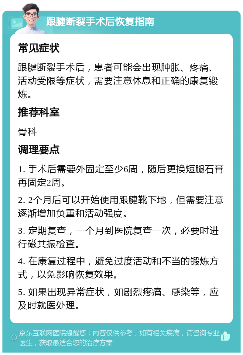 跟腱断裂手术后恢复指南 常见症状 跟腱断裂手术后，患者可能会出现肿胀、疼痛、活动受限等症状，需要注意休息和正确的康复锻炼。 推荐科室 骨科 调理要点 1. 手术后需要外固定至少6周，随后更换短腿石膏再固定2周。 2. 2个月后可以开始使用跟腱靴下地，但需要注意逐渐增加负重和活动强度。 3. 定期复查，一个月到医院复查一次，必要时进行磁共振检查。 4. 在康复过程中，避免过度活动和不当的锻炼方式，以免影响恢复效果。 5. 如果出现异常症状，如剧烈疼痛、感染等，应及时就医处理。