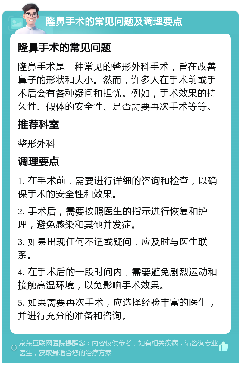 隆鼻手术的常见问题及调理要点 隆鼻手术的常见问题 隆鼻手术是一种常见的整形外科手术，旨在改善鼻子的形状和大小。然而，许多人在手术前或手术后会有各种疑问和担忧。例如，手术效果的持久性、假体的安全性、是否需要再次手术等等。 推荐科室 整形外科 调理要点 1. 在手术前，需要进行详细的咨询和检查，以确保手术的安全性和效果。 2. 手术后，需要按照医生的指示进行恢复和护理，避免感染和其他并发症。 3. 如果出现任何不适或疑问，应及时与医生联系。 4. 在手术后的一段时间内，需要避免剧烈运动和接触高温环境，以免影响手术效果。 5. 如果需要再次手术，应选择经验丰富的医生，并进行充分的准备和咨询。