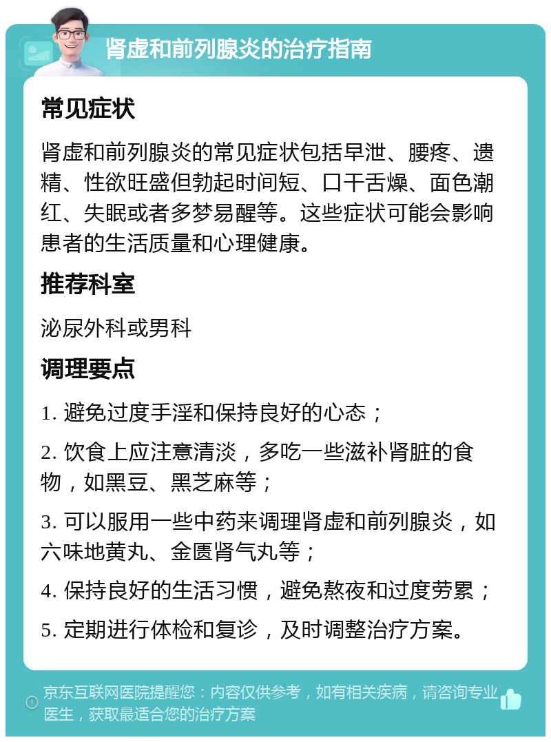 肾虚和前列腺炎的治疗指南 常见症状 肾虚和前列腺炎的常见症状包括早泄、腰疼、遗精、性欲旺盛但勃起时间短、口干舌燥、面色潮红、失眠或者多梦易醒等。这些症状可能会影响患者的生活质量和心理健康。 推荐科室 泌尿外科或男科 调理要点 1. 避免过度手淫和保持良好的心态； 2. 饮食上应注意清淡，多吃一些滋补肾脏的食物，如黑豆、黑芝麻等； 3. 可以服用一些中药来调理肾虚和前列腺炎，如六味地黄丸、金匮肾气丸等； 4. 保持良好的生活习惯，避免熬夜和过度劳累； 5. 定期进行体检和复诊，及时调整治疗方案。