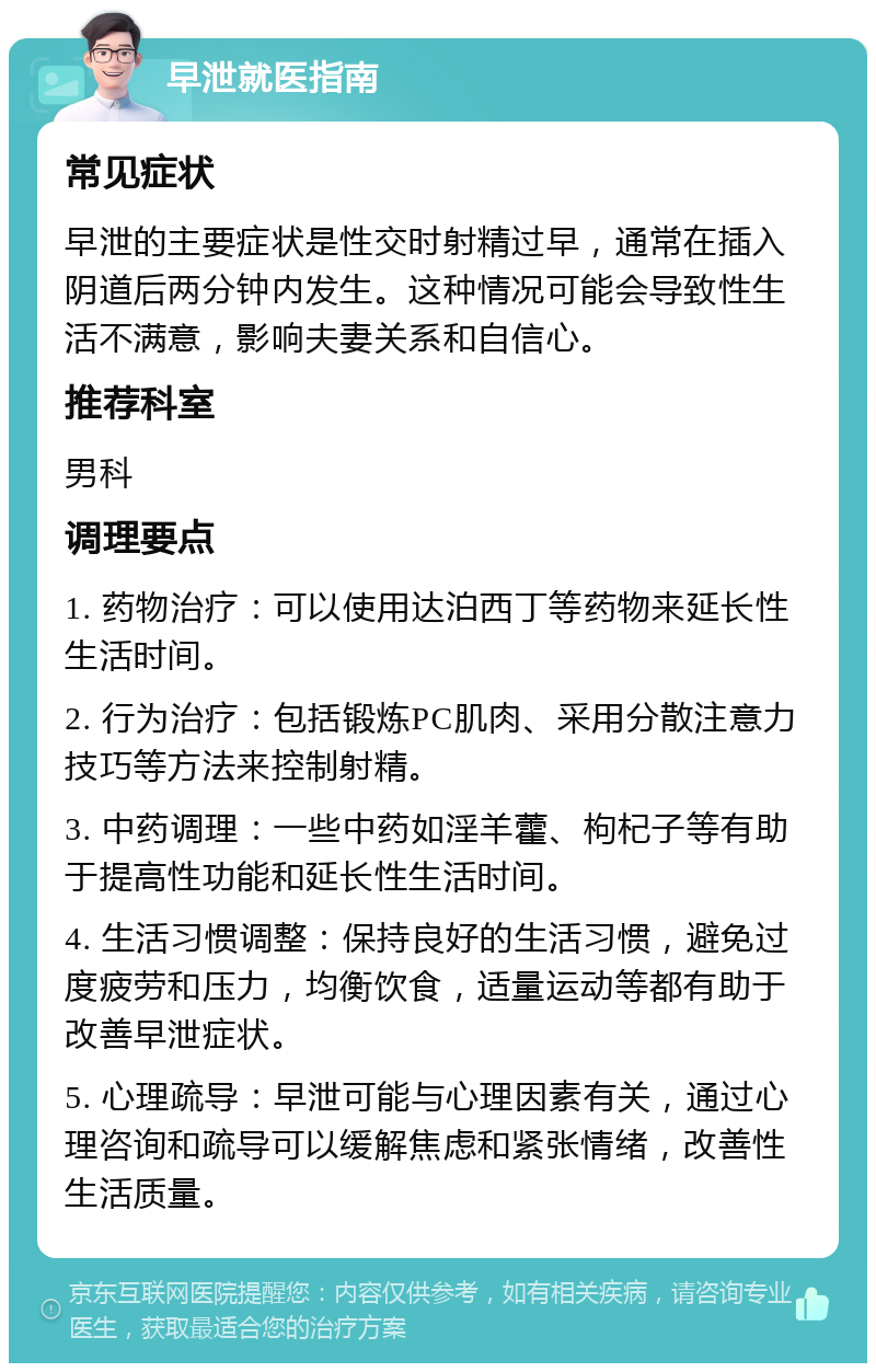 早泄就医指南 常见症状 早泄的主要症状是性交时射精过早，通常在插入阴道后两分钟内发生。这种情况可能会导致性生活不满意，影响夫妻关系和自信心。 推荐科室 男科 调理要点 1. 药物治疗：可以使用达泊西丁等药物来延长性生活时间。 2. 行为治疗：包括锻炼PC肌肉、采用分散注意力技巧等方法来控制射精。 3. 中药调理：一些中药如淫羊藿、枸杞子等有助于提高性功能和延长性生活时间。 4. 生活习惯调整：保持良好的生活习惯，避免过度疲劳和压力，均衡饮食，适量运动等都有助于改善早泄症状。 5. 心理疏导：早泄可能与心理因素有关，通过心理咨询和疏导可以缓解焦虑和紧张情绪，改善性生活质量。