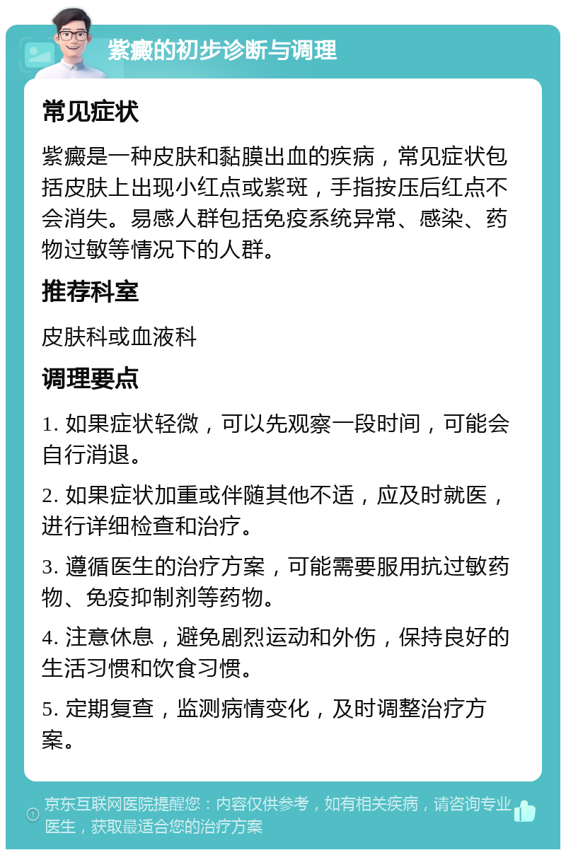 紫癜的初步诊断与调理 常见症状 紫癜是一种皮肤和黏膜出血的疾病，常见症状包括皮肤上出现小红点或紫斑，手指按压后红点不会消失。易感人群包括免疫系统异常、感染、药物过敏等情况下的人群。 推荐科室 皮肤科或血液科 调理要点 1. 如果症状轻微，可以先观察一段时间，可能会自行消退。 2. 如果症状加重或伴随其他不适，应及时就医，进行详细检查和治疗。 3. 遵循医生的治疗方案，可能需要服用抗过敏药物、免疫抑制剂等药物。 4. 注意休息，避免剧烈运动和外伤，保持良好的生活习惯和饮食习惯。 5. 定期复查，监测病情变化，及时调整治疗方案。