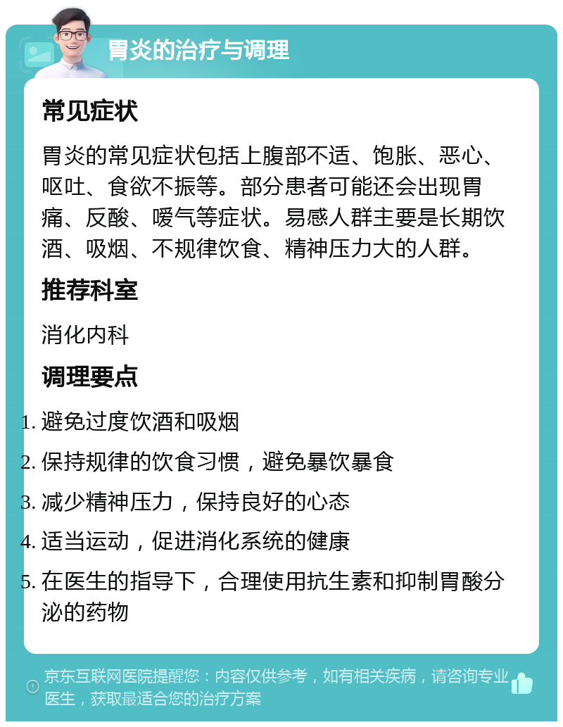 胃炎的治疗与调理 常见症状 胃炎的常见症状包括上腹部不适、饱胀、恶心、呕吐、食欲不振等。部分患者可能还会出现胃痛、反酸、嗳气等症状。易感人群主要是长期饮酒、吸烟、不规律饮食、精神压力大的人群。 推荐科室 消化内科 调理要点 避免过度饮酒和吸烟 保持规律的饮食习惯，避免暴饮暴食 减少精神压力，保持良好的心态 适当运动，促进消化系统的健康 在医生的指导下，合理使用抗生素和抑制胃酸分泌的药物