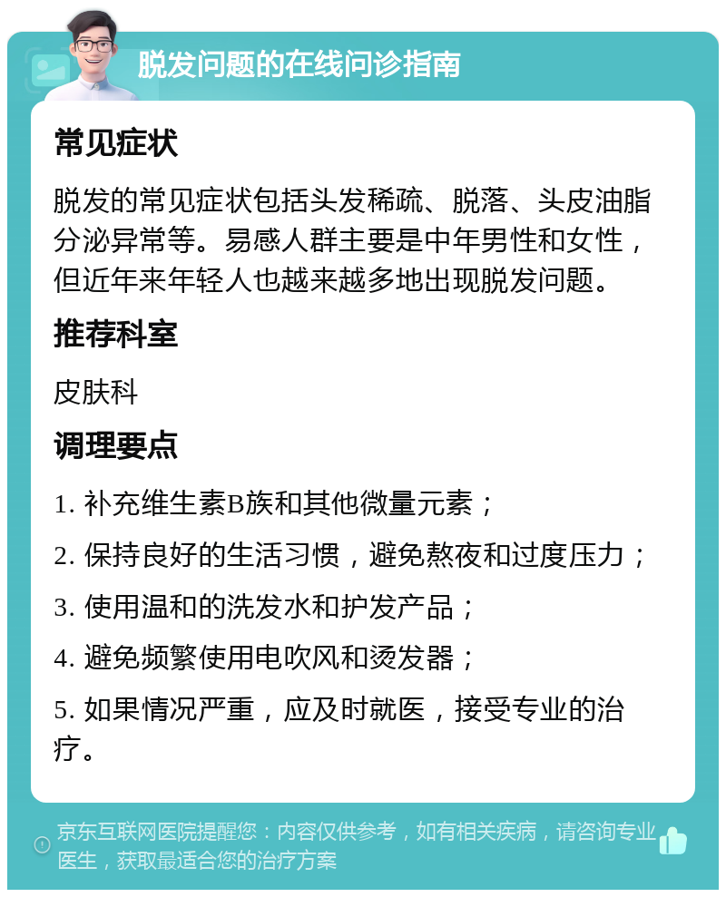 脱发问题的在线问诊指南 常见症状 脱发的常见症状包括头发稀疏、脱落、头皮油脂分泌异常等。易感人群主要是中年男性和女性，但近年来年轻人也越来越多地出现脱发问题。 推荐科室 皮肤科 调理要点 1. 补充维生素B族和其他微量元素； 2. 保持良好的生活习惯，避免熬夜和过度压力； 3. 使用温和的洗发水和护发产品； 4. 避免频繁使用电吹风和烫发器； 5. 如果情况严重，应及时就医，接受专业的治疗。